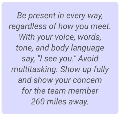 image with text - Be present in every way, regardless of how you meet. With your voice, words, tone, and body language say, "I see you." Avoid multitasking. Show up fully and show your concern for the team member 260 miles away.