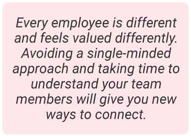 image with text -  Every employee is different and feels valued differently. Avoiding a single-minded approach and taking time to understand your team members will give you new ways to connect.